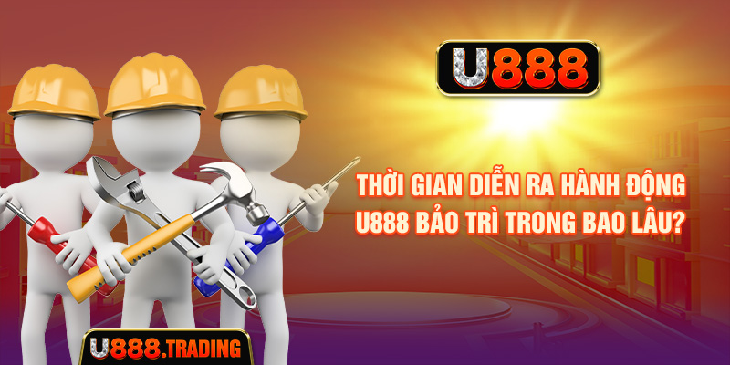 Thời gian U888 bảo trì phụ thuộc vào từng đợt